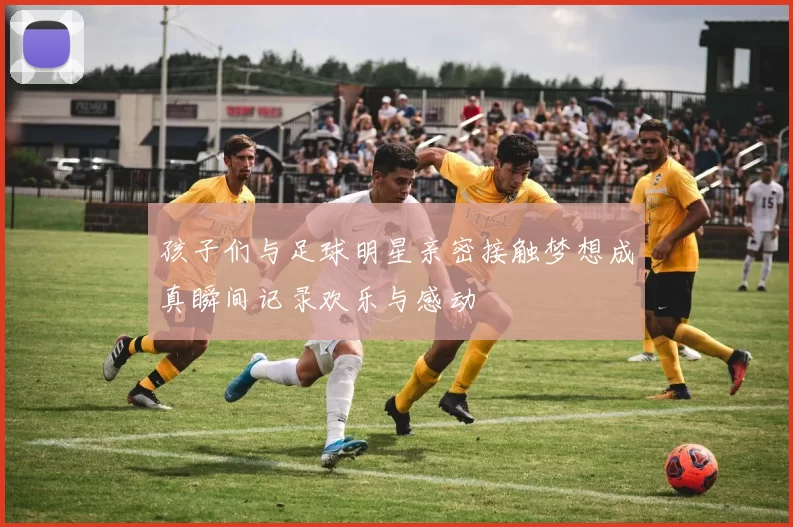 孩子们与足球明星亲密接触梦想成真瞬间记录欢乐与感动