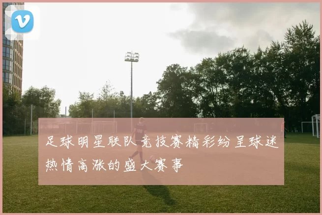 足球明星联队竞技赛精彩纷呈球迷热情高涨的盛大赛事
