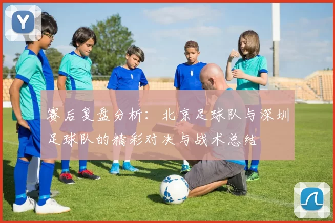 赛后复盘分析：北京足球队与深圳足球队的精彩对决与战术总结