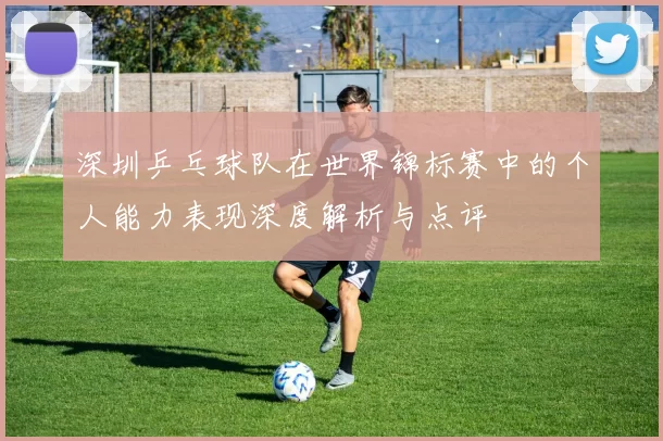 深圳乒乓球队在世界锦标赛中的个人能力表现深度解析与点评